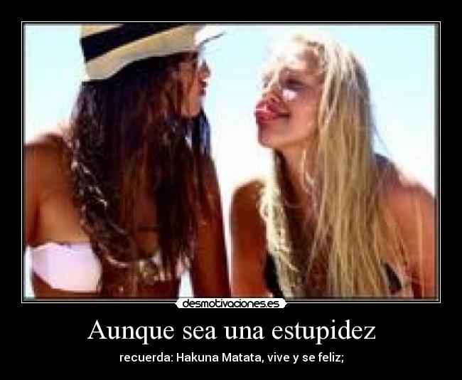 Aunque sea una estupidez - recuerda: Hakuna Matata, vive y se feliz;