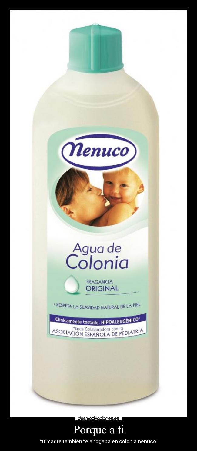 Porque a ti - tu madre tambien te ahogaba en colonia nenuco.