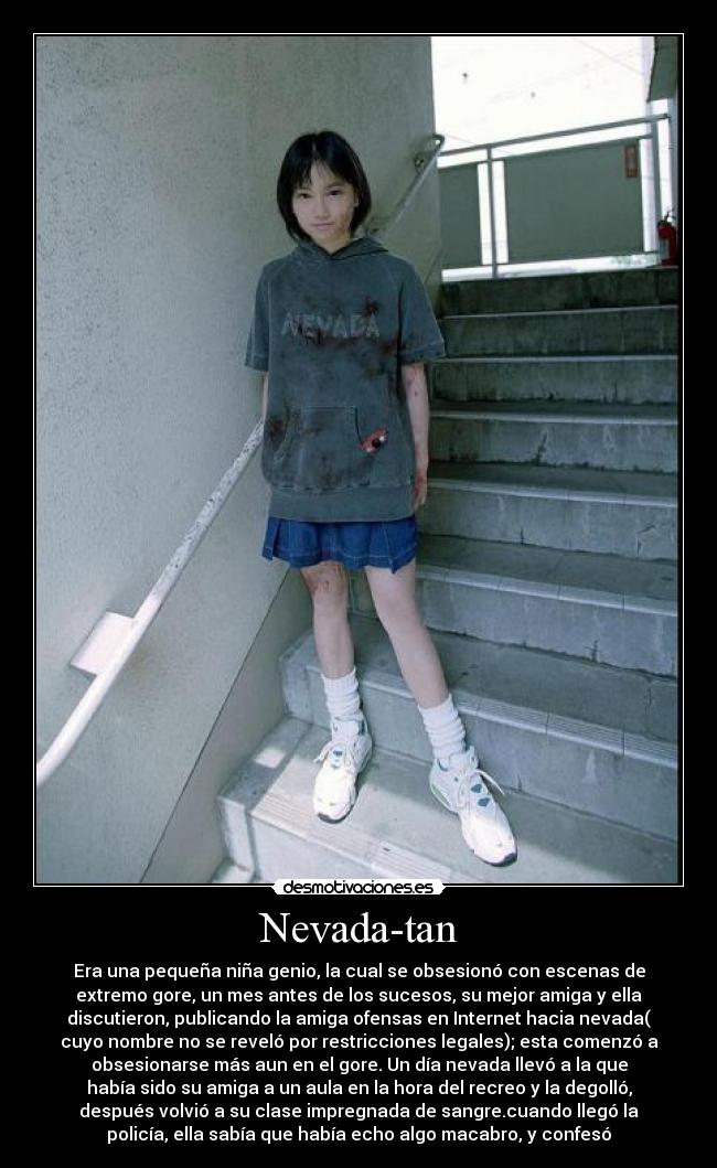 Nevada-tan - Era una pequeña niña genio, la cual se obsesionó con escenas de
extremo gore, un mes antes de los sucesos, su mejor amiga y ella
discutieron, publicando la amiga ofensas en Internet hacia nevada(
cuyo nombre no se reveló por restricciones legales); esta comenzó a
obsesionarse más aun en el gore. Un día nevada llevó a la que
había sido su amiga a un aula en la hora del recreo y la degolló,
después volvió a su clase impregnada de sangre.cuando llegó la
policía, ella sabía que había echo algo macabro, y confesó
