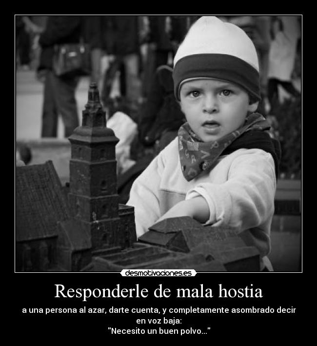 Responderle de mala hostia - a una persona al azar, darte cuenta, y completamente asombrado decir en voz baja:
Necesito un buen polvo...