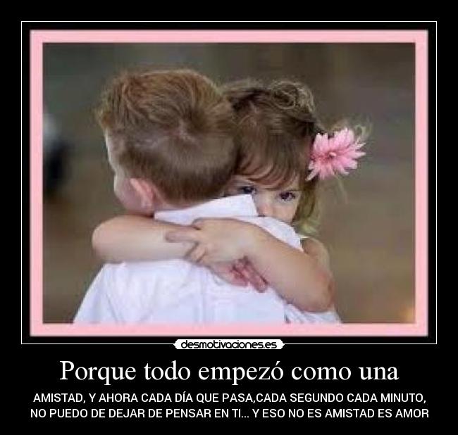 Porque todo empezó como una - AMISTAD, Y AHORA CADA DÍA QUE PASA,CADA SEGUNDO CADA MINUTO,
NO PUEDO DE DEJAR DE PENSAR EN TI... Y ESO NO ES AMISTAD ES AMOR