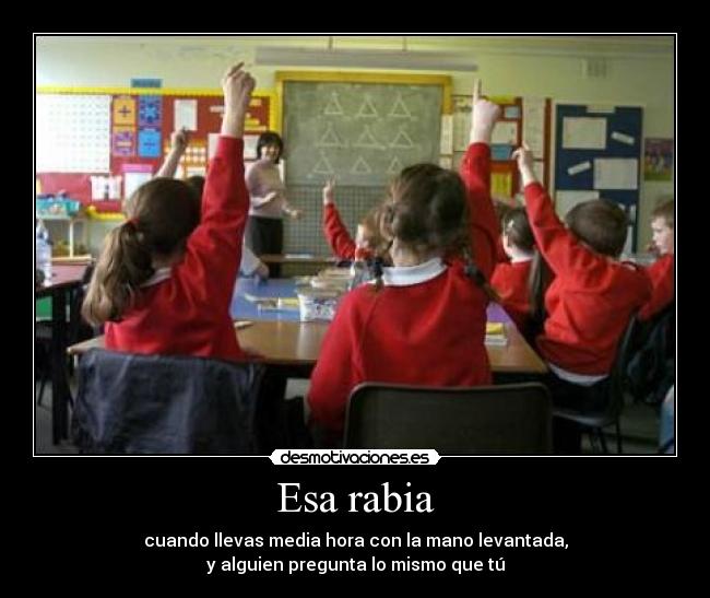 Esa rabia - cuando llevas media hora con la mano levantada,
y alguien pregunta lo mismo que tú