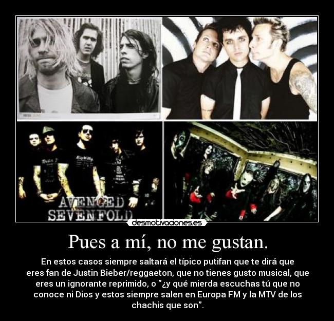 Pues a mí, no me gustan. - En estos casos siempre saltará el típico putifan que te dirá que
eres fan de Justin Bieber/reggaeton, que no tienes gusto musical, que
eres un ignorante reprimido, o ¿y qué mierda escuchas tú que no
conoce ni Dios y estos siempre salen en Europa FM y la MTV de los
chachis que son.