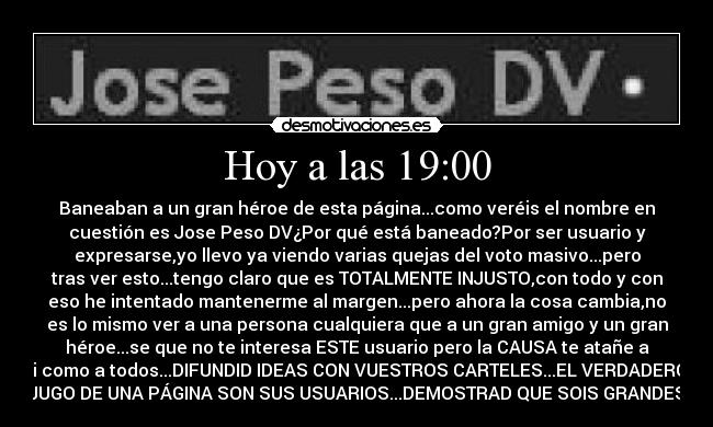 Hoy a las 19:00 - Baneaban a un gran héroe de esta página...como veréis el nombre en
cuestión es Jose Peso DV¿Por qué está baneado?Por ser usuario y
expresarse,yo llevo ya viendo varias quejas del voto masivo...pero
tras ver esto...tengo claro que es TOTALMENTE INJUSTO,con todo y con
eso he intentado mantenerme al margen...pero ahora la cosa cambia,no
es lo mismo ver a una persona cualquiera que a un gran amigo y un gran
héroe...se que no te interesa ESTE usuario pero la CAUSA te atañe a
ti como a todos...DIFUNDID IDEAS CON VUESTROS CARTELES...EL VERDADERO
JUGO DE UNA PÁGINA SON SUS USUARIOS...DEMOSTRAD QUE SOIS GRANDES