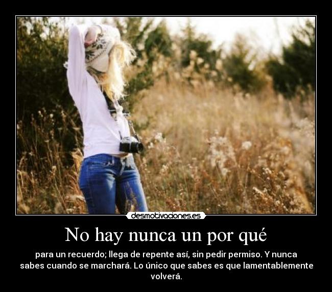No hay nunca un por qué - para un recuerdo; llega de repente así, sin pedir permiso. Y nunca
sabes cuando se marchará. Lo único que sabes es que lamentablemente
volverá.