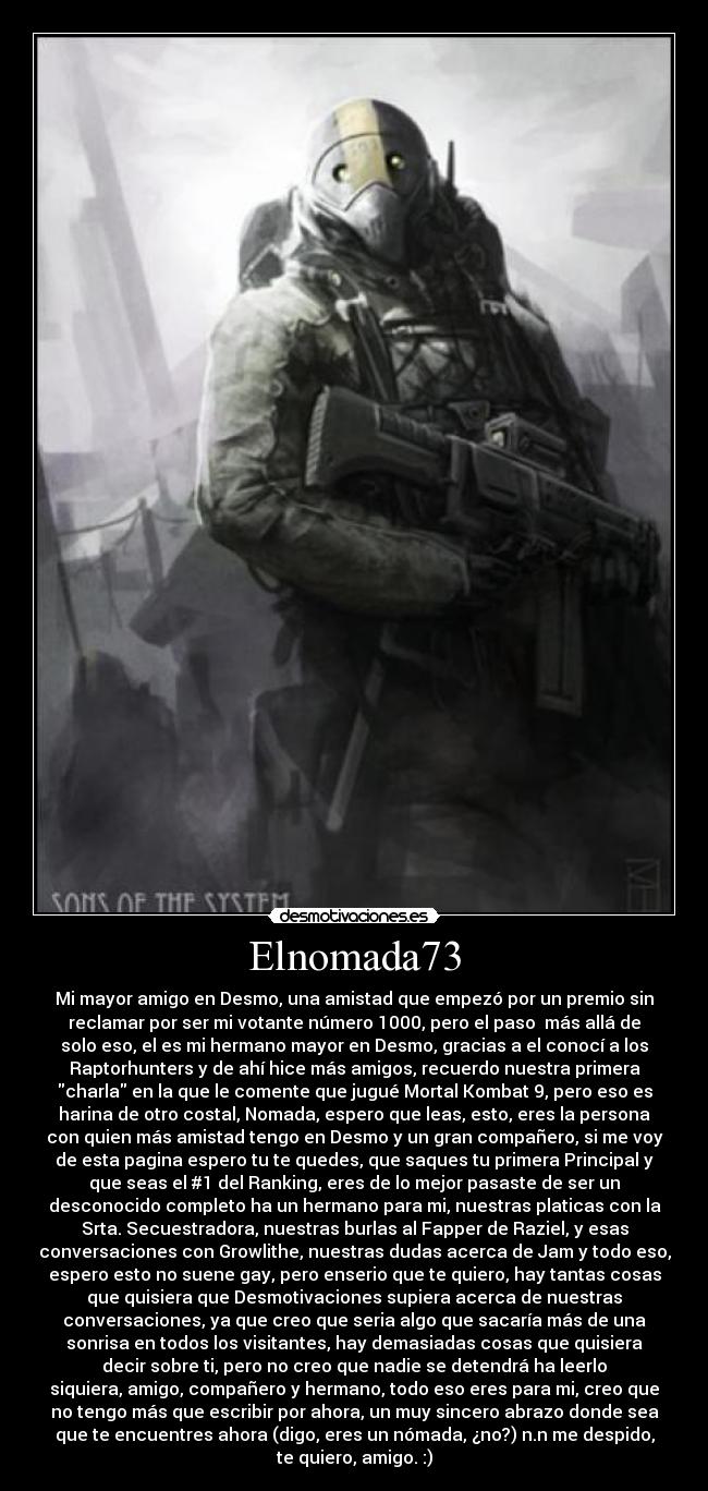 Elnomada73 - Mi mayor amigo en Desmo, una amistad que empezó por un premio sin
reclamar por ser mi votante número 1000, pero el paso  más allá de
solo eso, el es mi hermano mayor en Desmo, gracias a el conocí a los
Raptorhunters y de ahí hice más amigos, recuerdo nuestra primera
charla en la que le comente que jugué Mortal Kombat 9, pero eso es
harina de otro costal, Nomada, espero que leas, esto, eres la persona
con quien más amistad tengo en Desmo y un gran compañero, si me voy
de esta pagina espero tu te quedes, que saques tu primera Principal y
que seas el #1 del Ranking, eres de lo mejor pasaste de ser un
desconocido completo ha un hermano para mi, nuestras platicas con la
Srta. Secuestradora, nuestras burlas al Fapper de Raziel, y esas
conversaciones con Growlithe, nuestras dudas acerca de Jam y todo eso,
espero esto no suene gay, pero enserio que te quiero, hay tantas cosas
que quisiera que Desmotivaciones supiera acerca de nuestras
conversaciones, ya que creo que seria algo que sacaría más de una
sonrisa en todos los visitantes, hay demasiadas cosas que quisiera
decir sobre ti, pero no creo que nadie se detendrá ha leerlo
siquiera, amigo, compañero y hermano, todo eso eres para mi, creo que
no tengo más que escribir por ahora, un muy sincero abrazo donde sea
que te encuentres ahora (digo, eres un nómada, ¿no?) n.n me despido,
te quiero, amigo. :)