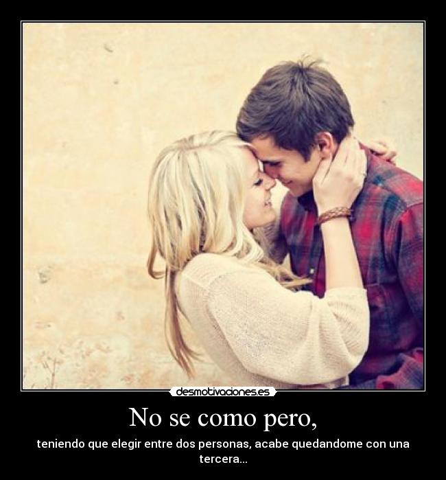 No se como pero, - teniendo que elegir entre dos personas, acabe quedandome con una tercera...