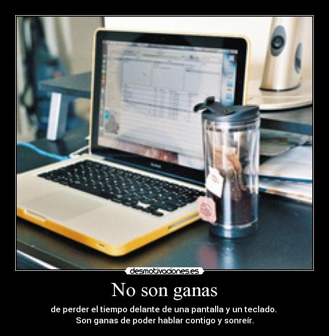 No son ganas - de perder el tiempo delante de una pantalla y un teclado. 
Son ganas de poder hablar contigo y sonreír.