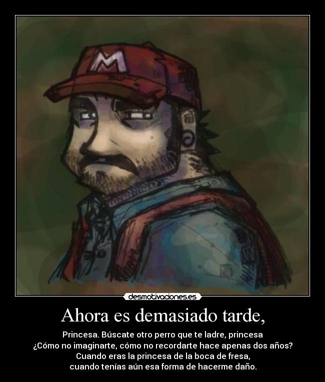 Ahora es demasiado tarde, - Princesa. Búscate otro perro que te ladre, princesa
¿Cómo no imaginarte, cómo no recordarte hace apenas dos años?
Cuando eras la princesa de la boca de fresa,
cuando tenías aún esa forma de hacerme daño.