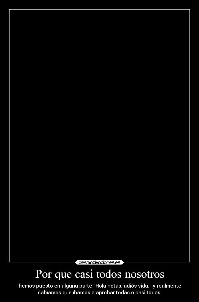 Por que casi todos nosotros - hemos puesto en alguna parte Hola notas, adiós vida. y realmente
sabíamos que íbamos a aprobar todas o casi todas.