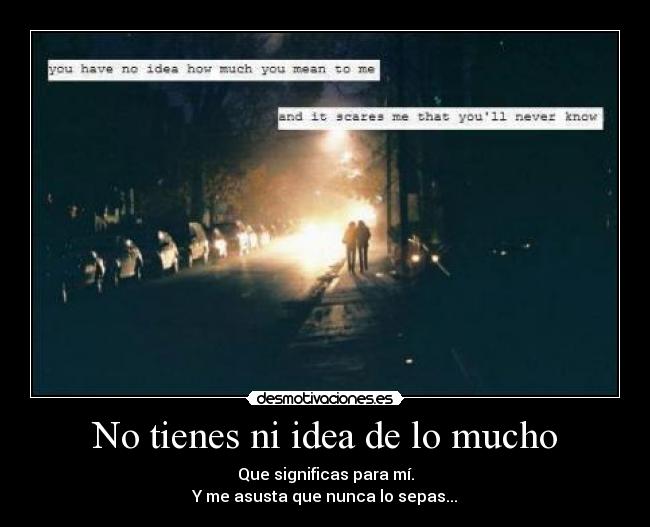 No tienes ni idea de lo mucho - Que significas para mí.
Y me asusta que nunca lo sepas...