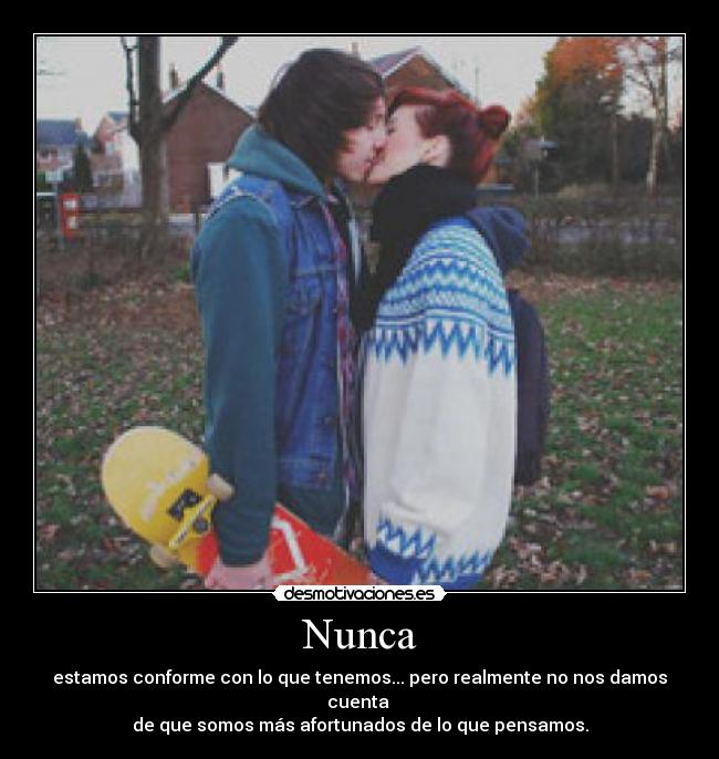 Nunca - estamos conforme con lo que tenemos... pero realmente no nos damos cuenta 
de que somos más afortunados de lo que pensamos.