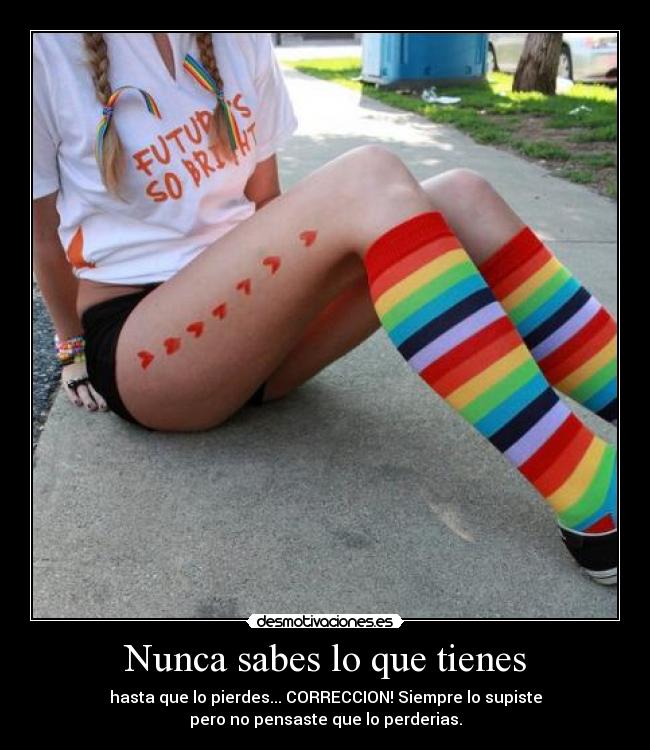 Nunca sabes lo que tienes - hasta que lo pierdes... CORRECCION! Siempre lo supiste
pero no pensaste que lo perderias.