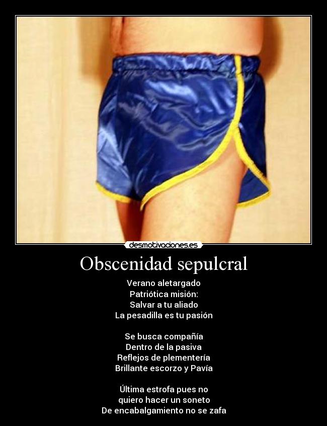 Obscenidad sepulcral - Verano aletargado
Patriótica misión:
Salvar a tu aliado
La pesadilla es tu pasión
Se busca compañía
Dentro de la pasiva
Reflejos de plementería
Brillante escorzo y Pavía
Última estrofa pues no
quiero hacer un soneto
De encabalgamiento no se zafa