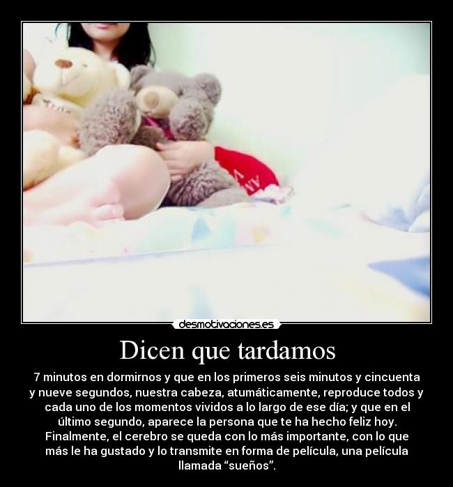 Dicen que tardamos - 7 minutos en dormirnos y que en los primeros seis minutos y cincuenta
y nueve segundos, nuestra cabeza, atumáticamente, reproduce todos y
cada uno de los momentos vividos a lo largo de ese día; y que en el
último segundo, aparece la persona que te ha hecho feliz hoy.
Finalmente, el cerebro se queda con lo más importante, con lo que
más le ha gustado y lo transmite en forma de película, una película
llamada “sueños”.