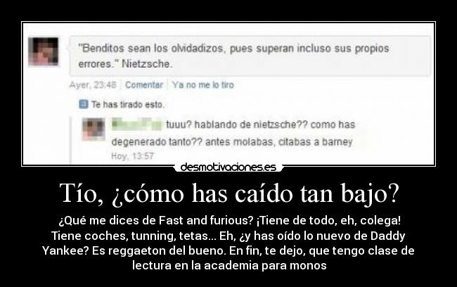 Tío, ¿cómo has caído tan bajo? - ¿Qué me dices de Fast and furious? ¡Tiene de todo, eh, colega!
Tiene coches, tunning, tetas... Eh, ¿y has oído lo nuevo de Daddy
Yankee? Es reggaeton del bueno. En fin, te dejo, que tengo clase de
lectura en la academia para monos