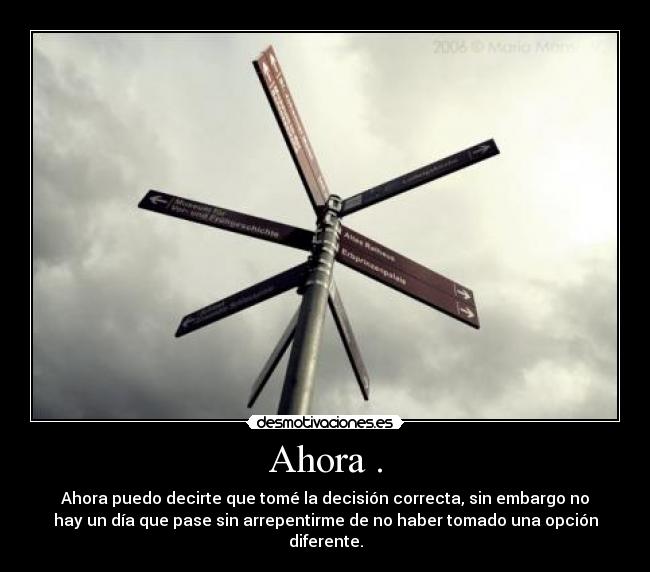 Ahora . - Ahora puedo decirte que tomé la decisión correcta, sin embargo no
hay un día que pase sin arrepentirme de no haber tomado una opción
diferente.