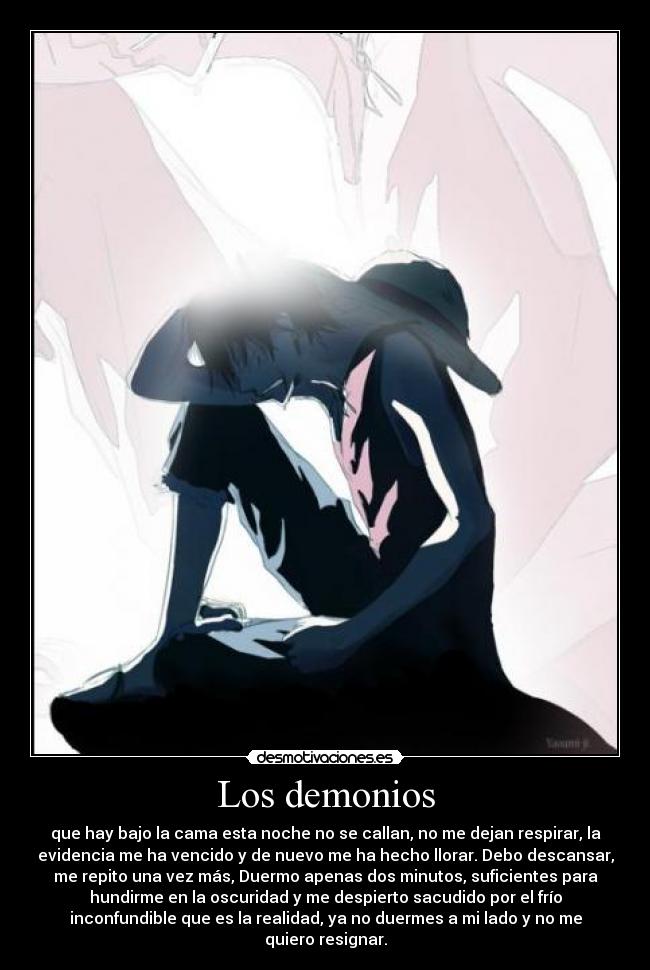 Los demonios - que hay bajo la cama esta noche no se callan, no me dejan respirar, la
evidencia me ha vencido y de nuevo me ha hecho llorar. Debo descansar,
me repito una vez más, Duermo apenas dos minutos, suficientes para
hundirme en la oscuridad y me despierto sacudido por el frío
inconfundible que es la realidad, ya no duermes a mi lado y no me
quiero resignar.