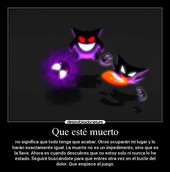 Que esté muerto - no significa que todo tenga que acabar. Otros ocuparán mi lugar y lo
harán exactamente igual. La muerte no es un impedimento, sino que es
la llave. Ahora es cuando descubres que no estoy solo ni nunca lo he
estado. Seguiré buscándote para que entres otra vez en el bucle del
dolor. Que empiece el juego.