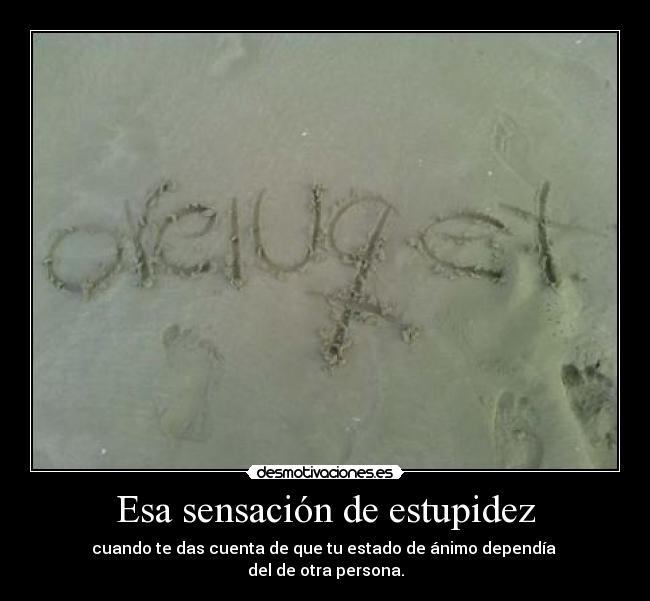 Esa sensación de estupidez - cuando te das cuenta de que tu estado de ánimo dependía 
del de otra persona.