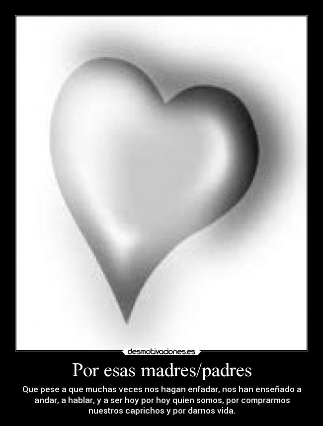 Por esas madres/padres - Que pese a que muchas veces nos hagan enfadar, nos han enseñado a
andar, a hablar, y a ser hoy por hoy quien somos, por comprarmos
nuestros caprichos y por darnos vida.