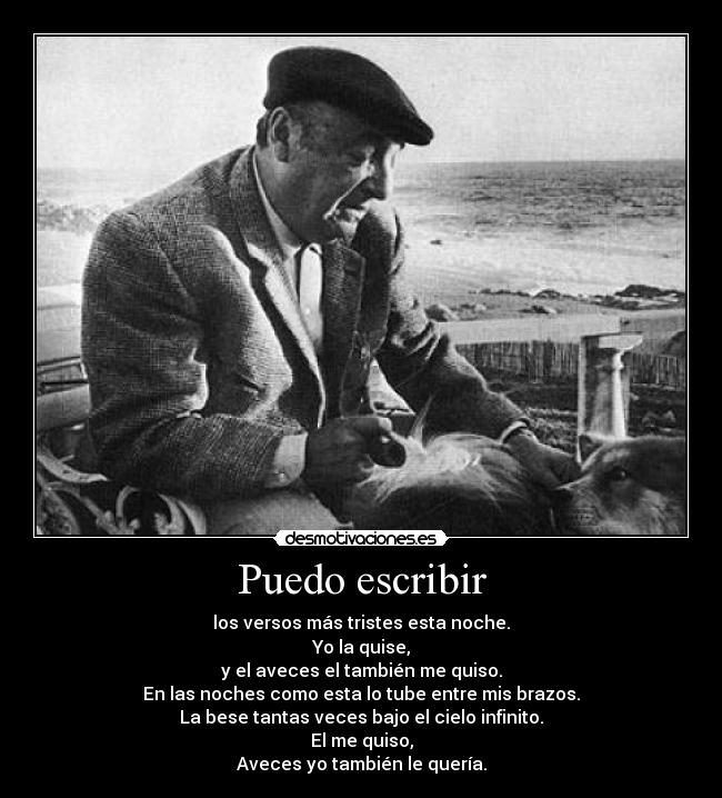 Puedo escribir - los versos más tristes esta noche.
Yo la quise,
y el aveces el también me quiso.
En las noches como esta lo tube entre mis brazos.
La bese tantas veces bajo el cielo infinito.
El me quiso,
Aveces yo también le quería.