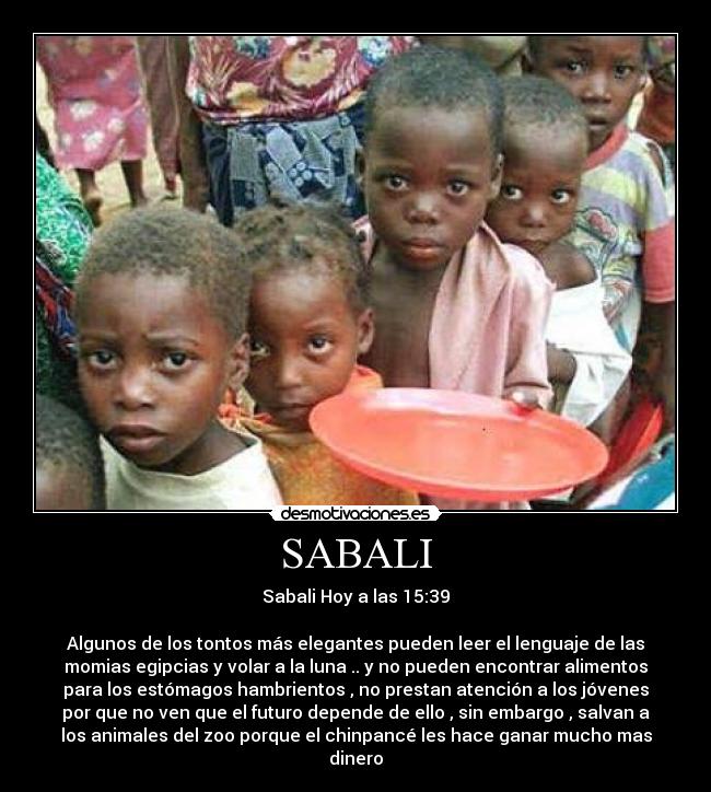 SABALI - Sabali Hoy a las 15:39

Algunos de los tontos más elegantes pueden leer el lenguaje de las
momias egipcias y volar a la luna .. y no pueden encontrar alimentos
para los estómagos hambrientos , no prestan atención a los jóvenes
por que no ven que el futuro depende de ello , sin embargo , salvan a
los animales del zoo porque el chinpancé les hace ganar mucho mas
dinero