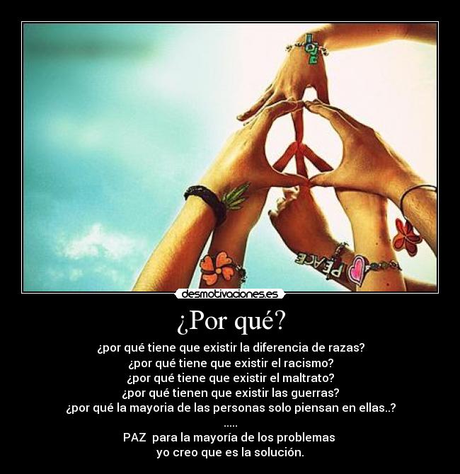 ¿Por qué? - ¿por qué tiene que existir la diferencia de razas?
¿por qué tiene que existir el racismo?
¿por qué tiene que existir el maltrato?
¿por qué tienen que existir las guerras?
¿por qué la mayoria de las personas solo piensan en ellas..?
.....
PAZ para la mayoría de los problemas
yo creo que es la solución.