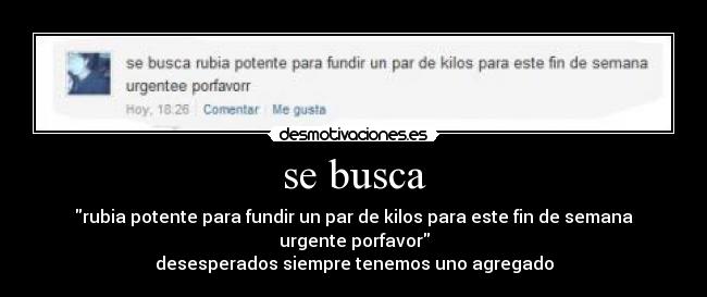 se busca - rubia potente para fundir un par de kilos para este fin de semana urgente porfavor
desesperados siempre tenemos uno agregado