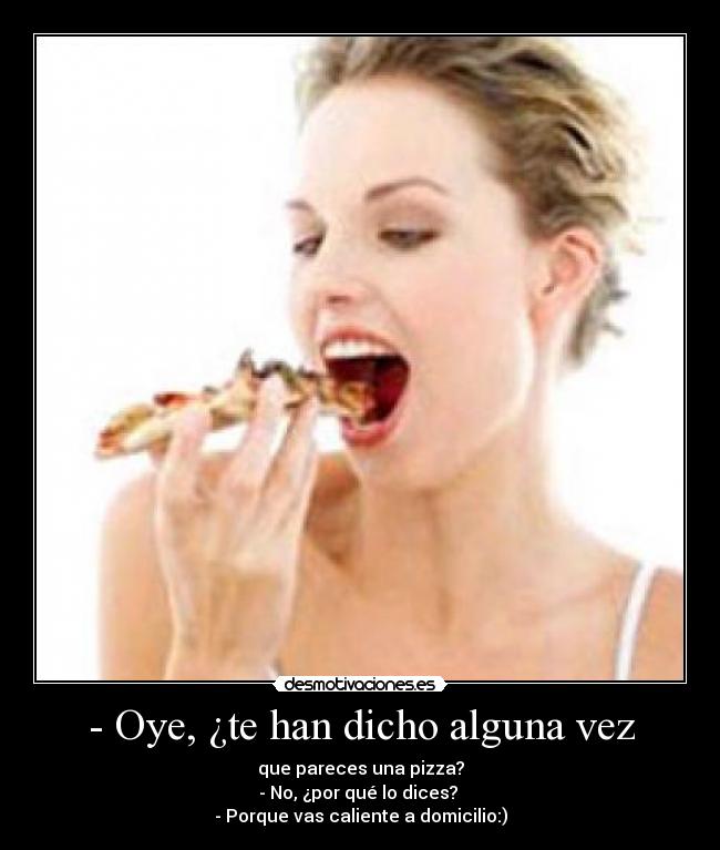 - Oye, ¿te han dicho alguna vez - que pareces una pizza?
- No, ¿por qué lo dices?
- Porque vas caliente a domicilio:)