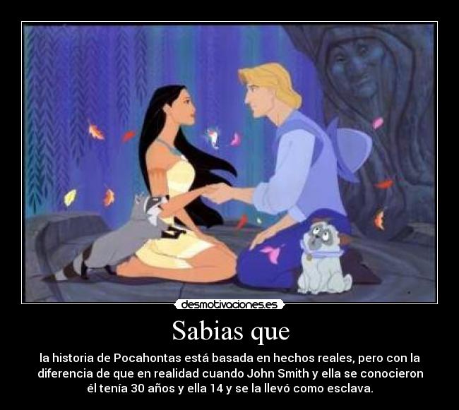 Sabias que - la historia de Pocahontas está basada en hechos reales, pero con la
diferencia de que en realidad cuando John Smith y ella se conocieron
él tenía 30 años y ella 14 y se la llevó como esclava.