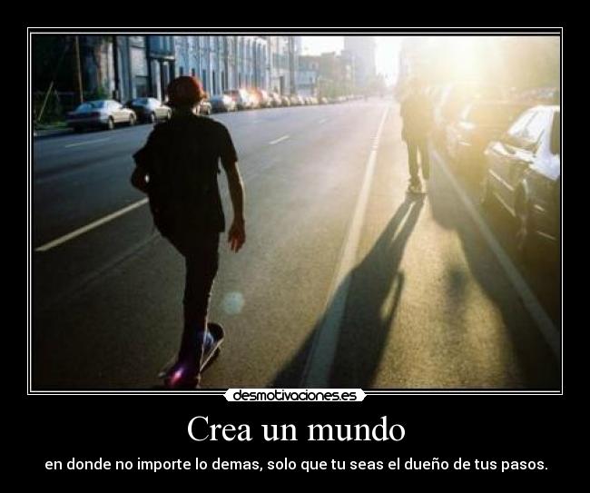 Crea un mundo - en donde no importe lo demas, solo que tu seas el dueño de tus pasos.
