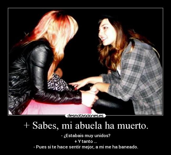 + Sabes, mi abuela ha muerto. - - ¿Estabais muy unidos?
+ Y tanto ...
- Pues si te hace sentir mejor, a mi me ha baneado.
