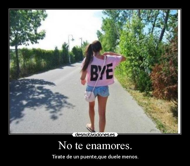 No te enamores. - Tirate de un puente,que duele menos.