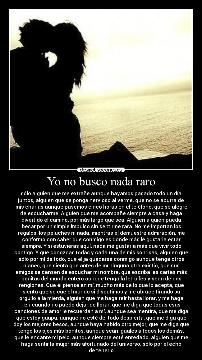 Yo no busco nada raro - sólo alguien que me extrañe aunque hayamos pasado todo un día
juntos, alguien que se ponga nervioso al verme, que no se aburra de
mis charlas aunque pasemos cinco horas en el teléfono, que se alegre
de escucharme. Alguien que me acompañe siempre a casa y haga
divertido el camino, por más largo que sea; Alguien a quien pueda
besar por un simple impulso sin sentirme rara. No me importan los
regalos, los peluches ni nada, mientras el demuestre admiración, me
conformo con saber que conmigo es donde más le gustaria estar
siempre. Y si estuvieras aquí, nada me gustaria más que vivir todo
contigo. Y que conozcas todas y cada una de mis sonrisas, alguien que
sólo por mí de todo, que elija quedarse conmigo aunque tenga otros
planes, que sienta que antes de mí ninguna otra existió, que sus
amigos se cansen de escuchar mi nombre, que escriba las cartas más
bonitas del mundo entero aunque tenga la letra fea y sean de dos
renglones. Que el piense en mí, mucho más de lo que lo acepta, que
sienta que se cae el mundo si discutimos y me abrace tirando su
orgullo a la mierda, alguien que me haga reír hasta llorar, y me haga
reír cuando no puedo dejar de llorar, que me diga que todas esas
canciones de amor le recuerdan a mí, aunque sea mentira, que me diga
que estoy guapa, aunque no esté del todo despierta, que me diga que
doy los mejores besos, aunque haya habido otro mejor, que me diga que
tengo los ojos más bonitos, aunque sean iguales a todos los demás,
que le encante mi pelo, aunque siempre esté enredado, alguien que me
haga sentir la mujer más afortunado del universo, sólo por el echo
de tenerlo