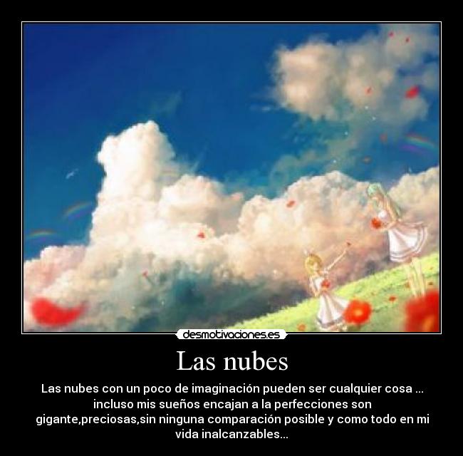 Las nubes - Las nubes con un poco de imaginación pueden ser cualquier cosa ...
incluso mis sueños encajan a la perfecciones son
gigante,preciosas,sin ninguna comparación posible y como todo en mi
vida inalcanzables...