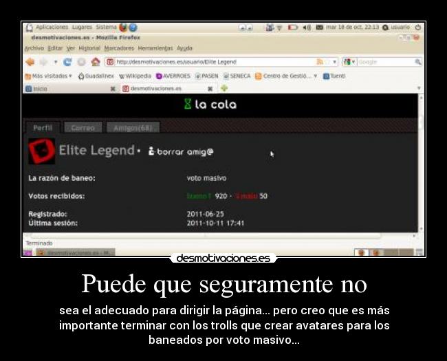 Puede que seguramente no - sea el adecuado para dirigir la página... pero creo que es más
importante terminar con los trolls que crear avatares para los
baneados por voto masivo...