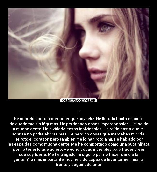 . - He sonreído para hacer creer que soy feliz. He llorado hasta el punto
de quedarme sin lágrimas. He perdonado cosas imperdonables. He jodido
a mucha gente. He olvidado cosas inolvidables. He reído hasta que mi
sonrisa no podía abrirse más. He perdido cosas que marcaban mi vida.
He roto el corazón pero también me lo han roto a mí. He hablado por
las espaldas como mucha gente. Me he comportado como una puta niñata
por no tener lo que quiero. He echo cosas increíbles para hacer creer
que soy fuerte. Me he tragado mi orgullo por no hacer daño a la
gente. Y lo más importante, hoy he sido capaz de levantarme, mirar al
frente y seguir adelante