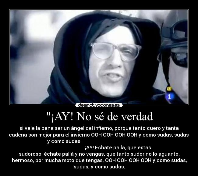¡AY! No sé de verdad - si vale la pena ser un ángel del infierno, porque tanto cuero y tanta
cadena son mejor para el invierno OOH OOH OOH OOH y como sudas, sudas,
y como sudas.                                                         
                               ¡AY! Échate pallá, que estas
sudoroso, échate pallá y no vengas, que tanto sudor no lo aguanto,
hermoso, por mucha moto que tengas. OOH OOH OOH OOH y como sudas,
sudas, y como sudas.