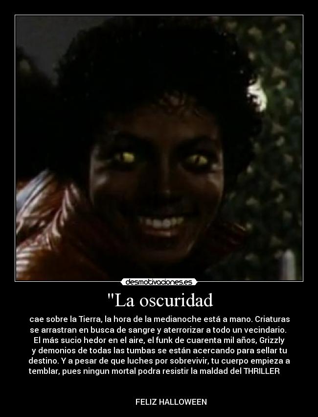 La oscuridad - cae sobre la Tierra, la hora de la medianoche está a mano. Criaturas
se arrastran en busca de sangre y aterrorizar a todo un vecindario. 
El más sucio hedor en el aire, el funk de cuarenta mil años, Grizzly
y demonios de todas las tumbas se están acercando para sellar tu
destino. Y a pesar de que luches por sobrevivir, tu cuerpo empieza a
temblar, pues ningun mortal podra resistir la maldad del THRILLER     
                                                                      
                                                                      
            FELIZ HALLOWEEN