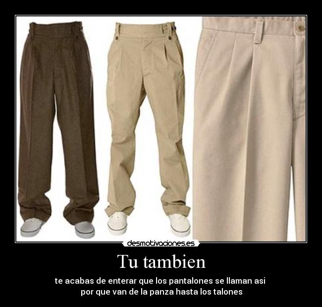 Tu tambien - te acabas de enterar que los pantalones se llaman asi
por que van de la panza hasta los talones