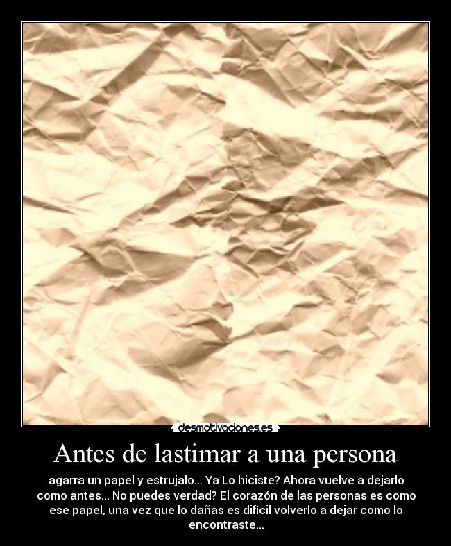 Antes de lastimar a una persona - agarra un papel y estrujalo... Ya Lo hiciste? Ahora vuelve a dejarlo
como antes... No puedes verdad? El corazón de las personas es como
ese papel, una vez que lo dañas es difícil volverlo a dejar como lo
encontraste...