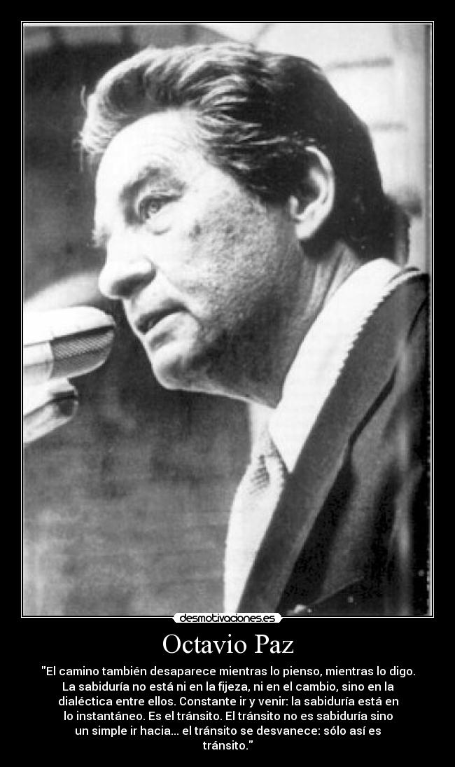 Octavio Paz - El camino también desaparece mientras lo pienso, mientras lo digo.
La sabiduría no está ni en la fijeza, ni en el cambio, sino en la
dialéctica entre ellos. Constante ir y venir: la sabiduría está en
lo instantáneo. Es el tránsito. El tránsito no es sabiduría sino
un simple ir hacia... el tránsito se desvanece: sólo así es
tránsito.