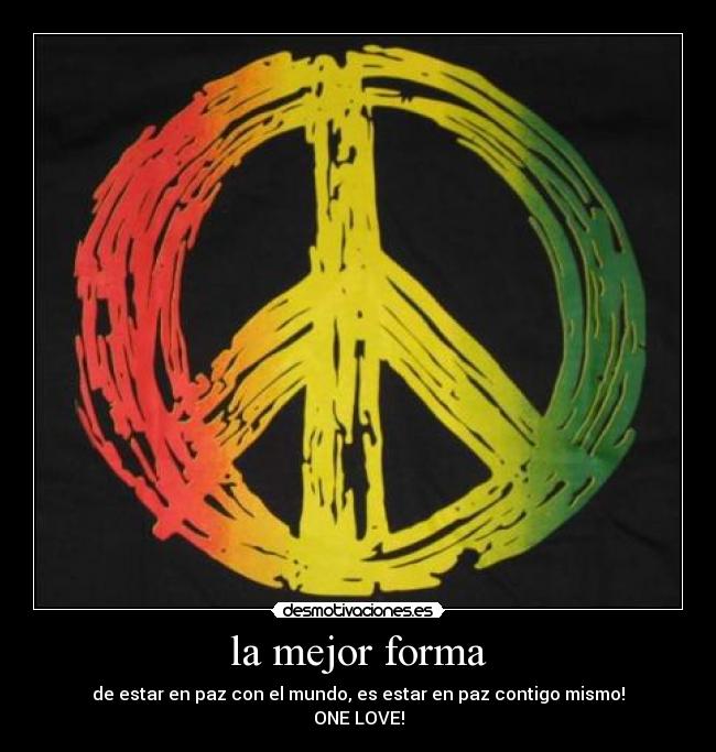 la mejor forma - de estar en paz con el mundo, es estar en paz contigo mismo!
ONE LOVE!