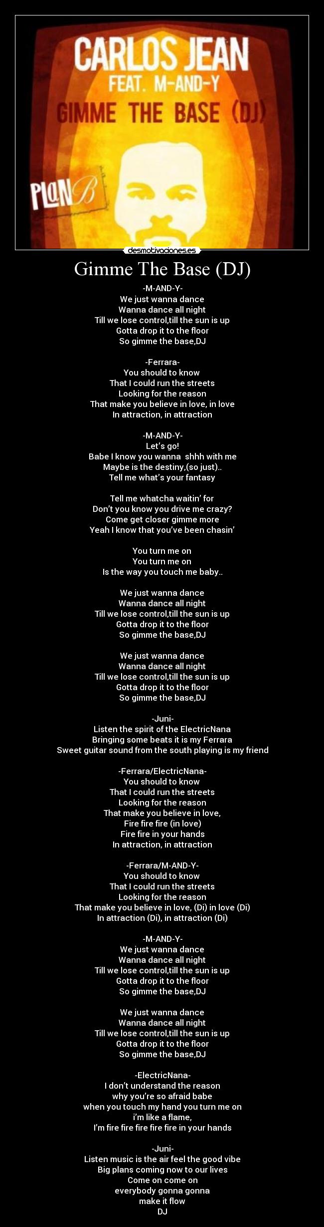 Gimme The Base (DJ) - -M-AND-Y-
We just wanna dance
Wanna dance all night
Till we lose control,till the sun is up
Gotta drop it to the floor
So gimme the base,DJ
 
-Ferrara-
You should to know
That I could run the streets
Looking for the reason
That make you believe in love, in love
In attraction, in attraction
 
-M-AND-Y-
Let’s go!
Babe I know you wanna  shhh with me
Maybe is the destiny,(so just)..
Tell me what’s your fantasy
 
Tell me whatcha waitin’ for
Don’t you know you drive me crazy?
Come get closer gimme more
Yeah I know that you’ve been chasin’
 
You turn me on
You turn me on
Is the way you touch me baby..
 
We just wanna dance
Wanna dance all night
Till we lose control,till the sun is up
Gotta drop it to the floor
So gimme the base,DJ
 
We just wanna dance
Wanna dance all night
Till we lose control,till the sun is up
Gotta drop it to the floor
So gimme the base,DJ
 
-Juni-
Listen the spirit of the ElectricNana
Bringing some beats it is my Ferrara
Sweet guitar sound from the south playing is my friend
 
-Ferrara/ElectricNana-
You should to know
That I could run the streets
Looking for the reason
That make you believe in love,
Fire fire fire (in love)
Fire fire in your hands
In attraction, in attraction
 
-Ferrara/M-AND-Y-
You should to know
That I could run the streets
Looking for the reason
That make you believe in love, (Di) in love (Di)
In attraction (Di), in attraction (Di)
 
-M-AND-Y-
We just wanna dance
Wanna dance all night
Till we lose control,till the sun is up
Gotta drop it to the floor
So gimme the base,DJ
 
We just wanna dance
Wanna dance all night
Till we lose control,till the sun is up
Gotta drop it to the floor
So gimme the base,DJ
 
-ElectricNana-
I don’t understand the reason
why you’re so afraid babe
when you touch my hand you turn me on
i’m like a flame,
I’m fire fire fire fire fire in your hands
 
-Juni-
Listen music is the air feel the good vibe
Big plans coming now to our lives
Come on come on
everybody gonna gonna
make it flow
DJ
