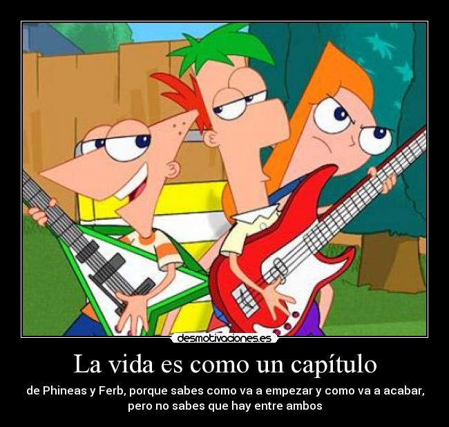 La vida es como un capítulo - de Phineas y Ferb, porque sabes como va a empezar y como va a acabar,
pero no sabes que hay entre ambos