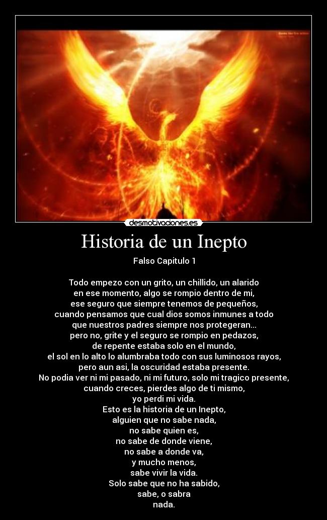 Historia de un Inepto - Falso Capitulo 1
Todo empezo con un grito, un chillido, un alarido
en ese momento, algo se rompio dentro de mi,
ese seguro que siempre tenemos de pequeños,
cuando pensamos que cual dios somos inmunes a todo
que nuestros padres siempre nos protegeran...
pero no, grite y el seguro se rompio en pedazos,
de repente estaba solo en el mundo,
el sol en lo alto lo alumbraba todo con sus luminosos rayos,
pero aun asi, la oscuridad estaba presente.
No podia ver ni mi pasado, ni mi futuro, solo mi tragico presente,
cuando creces, pierdes algo de ti mismo,
yo perdi mi vida.
Esto es la historia de un Inepto,
alguien que no sabe nada,
no sabe quien es,
no sabe de donde viene,
no sabe a donde va,
y mucho menos,
sabe vivir la vida.
Solo sabe que no ha sabido,
sabe, o sabra
nada.