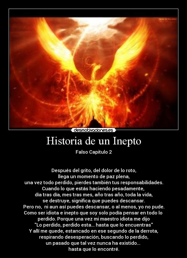 Historia de un Inepto - Falso Capitulo 2
Después del grito, del dolor de lo roto,
llega un momento de paz plena,
una vez todo perdido, pierdes también tus responsabilidades.
Cuando lo que estás haciendo pesadamente,
día tras día, mes tras mes, año tras año, toda la vida,
se destruye, significa que puedes descansar.
Pero no, ni aun así puedes descansar, o al menos, yo no pude.
Como ser idiota e inepto que soy solo podía pensar en todo lo
perdido. Porque una vez mi maestro idiota me dijo
Lo perdido, perdido esta... hasta que lo encuentras
Y allí me quede, estancado en ese segundo de la derrota,
respirando desesperación, buscando lo perdido,
un pasado que tal vez nunca ha existido...
hasta que lo encontré.
