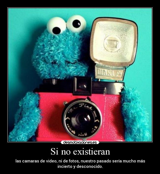 Si no existieran - las camaras de video, ni de fotos, nuestro pasado sería mucho más
incierto y desconocido.