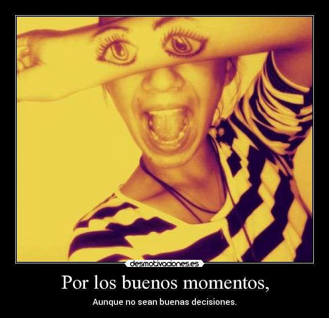 Por los buenos momentos, - Aunque no sean buenas decisiones.